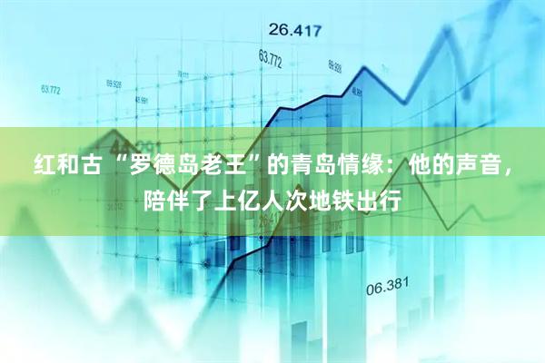 红和古 “罗德岛老王”的青岛情缘:他的声音,陪伴了上亿人次地铁出行