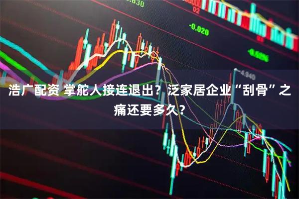 浩广配资 掌舵人接连退出?泛家居企业“刮骨”之痛还要多久?