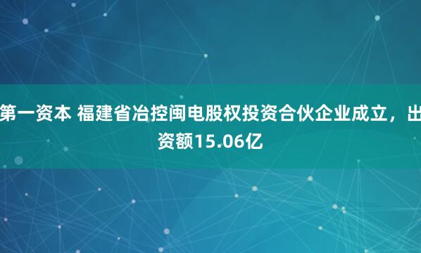 第一资本 福建省冶控闽电股权投资合伙企业成立，出资额15.06亿
