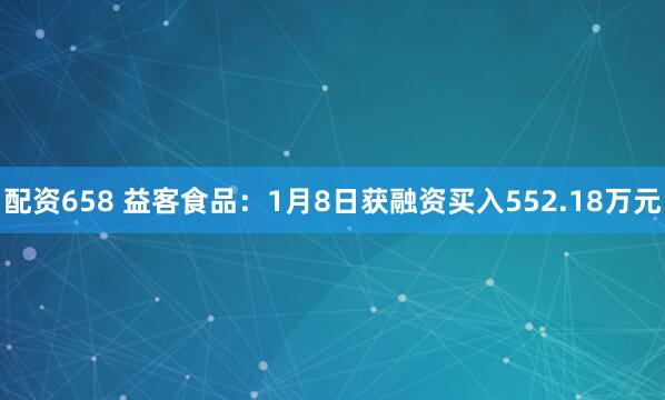 配资658 益客食品：1月8日获融资买入552.18万元