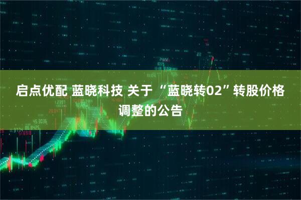 启点优配 蓝晓科技 关于 “蓝晓转02”转股价格调整的公告