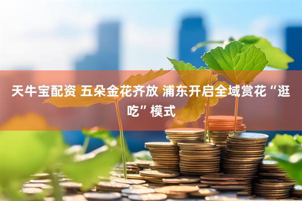 天牛宝配资 五朵金花齐放 浦东开启全域赏花“逛吃”模式