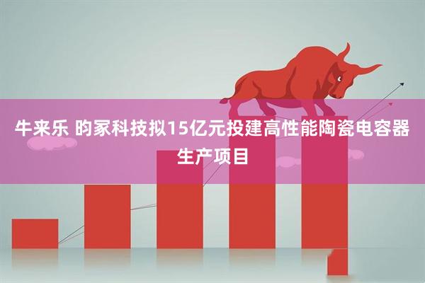 牛来乐 昀冢科技拟15亿元投建高性能陶瓷电容器生产项目