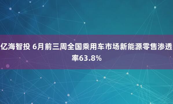 亿海智投 6月前三周全国乘用车市场新能源零售渗透率63.8%