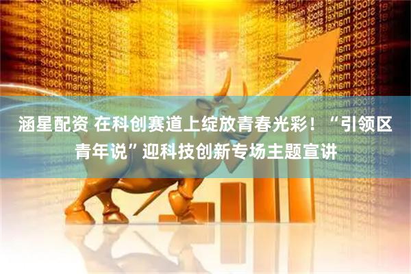 涵星配资 在科创赛道上绽放青春光彩！“引领区青年说”迎科技创新专场主题宣讲