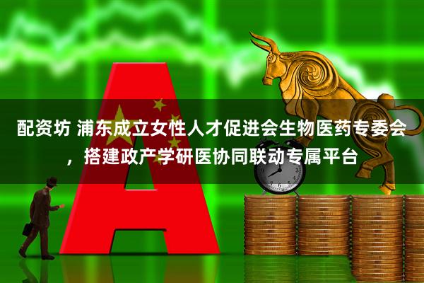 配资坊 浦东成立女性人才促进会生物医药专委会，搭建政产学研医协同联动专属平台