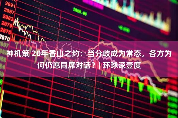 神机策 20年香山之约：当分歧成为常态，各方为何仍愿同席对话？| 环球深壹度
